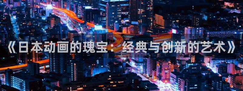 天堂动漫网站入口在哪里找：《日本动画的瑰宝：经典与创新的艺术》
